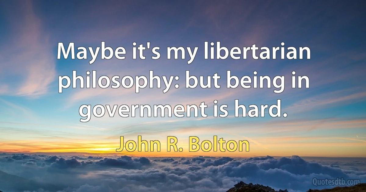 Maybe it's my libertarian philosophy: but being in government is hard. (John R. Bolton)