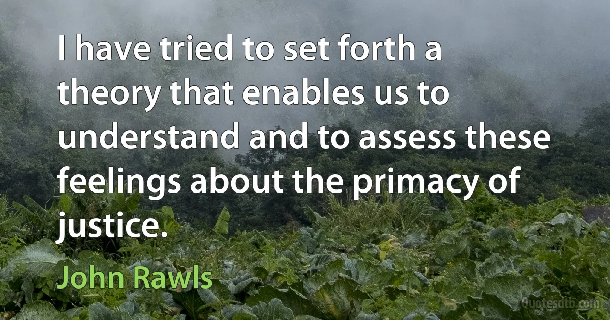 I have tried to set forth a theory that enables us to understand and to assess these feelings about the primacy of justice. (John Rawls)