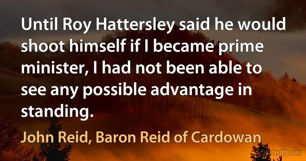 Until Roy Hattersley said he would shoot himself if I became prime minister, I had not been able to see any possible advantage in standing. (John Reid, Baron Reid of Cardowan)