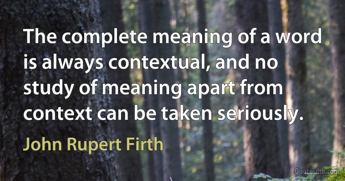 The complete meaning of a word is always contextual, and no study of meaning apart from context can be taken seriously. (John Rupert Firth)