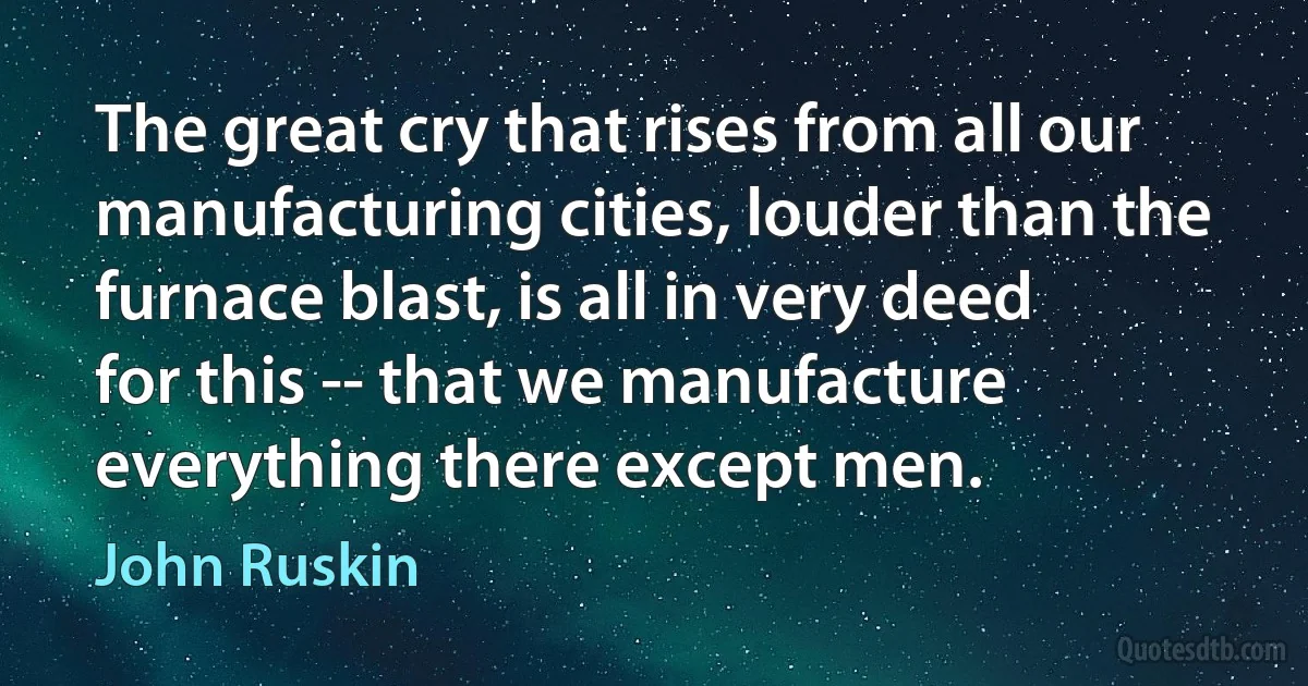 The great cry that rises from all our manufacturing cities, louder than the furnace blast, is all in very deed for this -- that we manufacture everything there except men. (John Ruskin)