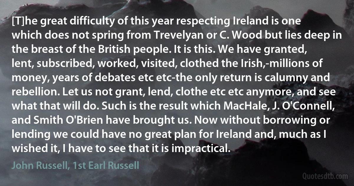 [T]he great difficulty of this year respecting Ireland is one which does not spring from Trevelyan or C. Wood but lies deep in the breast of the British people. It is this. We have granted, lent, subscribed, worked, visited, clothed the Irish,-millions of money, years of debates etc etc-the only return is calumny and rebellion. Let us not grant, lend, clothe etc etc anymore, and see what that will do. Such is the result which MacHale, J. O'Connell, and Smith O'Brien have brought us. Now without borrowing or lending we could have no great plan for Ireland and, much as I wished it, I have to see that it is impractical. (John Russell, 1st Earl Russell)