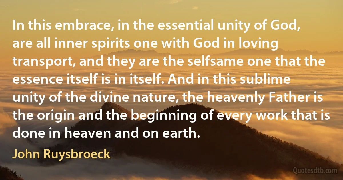 In this embrace, in the essential unity of God, are all inner spirits one with God in loving transport, and they are the selfsame one that the essence itself is in itself. And in this sublime unity of the divine nature, the heavenly Father is the origin and the beginning of every work that is done in heaven and on earth. (John Ruysbroeck)