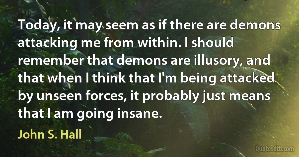 Today, it may seem as if there are demons attacking me from within. I should remember that demons are illusory, and that when I think that I'm being attacked by unseen forces, it probably just means that I am going insane. (John S. Hall)