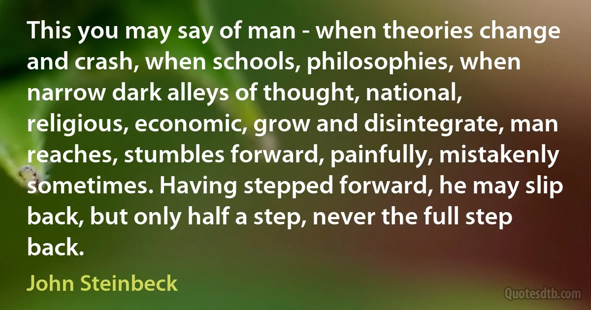 This you may say of man - when theories change and crash, when schools, philosophies, when narrow dark alleys of thought, national, religious, economic, grow and disintegrate, man reaches, stumbles forward, painfully, mistakenly sometimes. Having stepped forward, he may slip back, but only half a step, never the full step back. (John Steinbeck)