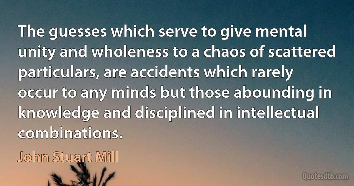 The guesses which serve to give mental unity and wholeness to a chaos of scattered particulars, are accidents which rarely occur to any minds but those abounding in knowledge and disciplined in intellectual combinations. (John Stuart Mill)