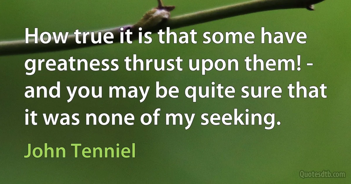 How true it is that some have greatness thrust upon them! - and you may be quite sure that it was none of my seeking. (John Tenniel)