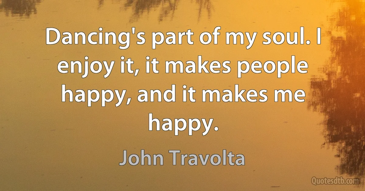 Dancing's part of my soul. I enjoy it, it makes people happy, and it makes me happy. (John Travolta)