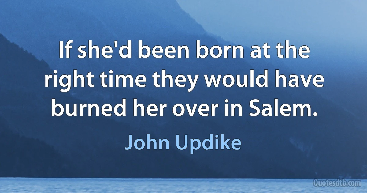 If she'd been born at the right time they would have burned her over in Salem. (John Updike)