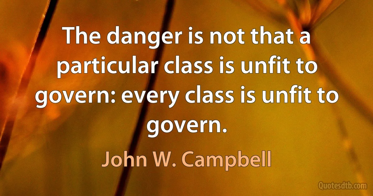 The danger is not that a particular class is unfit to govern: every class is unfit to govern. (John W. Campbell)