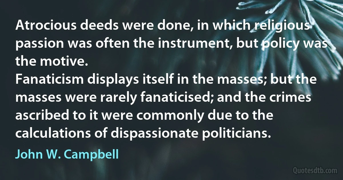 Atrocious deeds were done, in which religious passion was often the instrument, but policy was the motive.
Fanaticism displays itself in the masses; but the masses were rarely fanaticised; and the crimes ascribed to it were commonly due to the calculations of dispassionate politicians. (John W. Campbell)