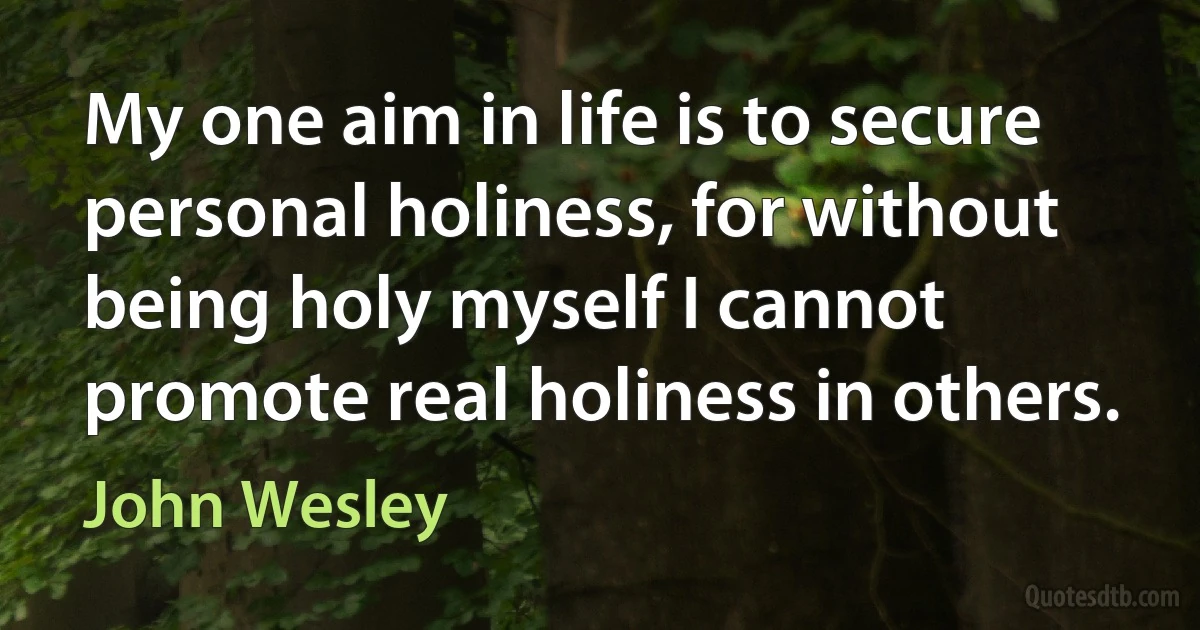 My one aim in life is to secure personal holiness, for without being holy myself I cannot promote real holiness in others. (John Wesley)