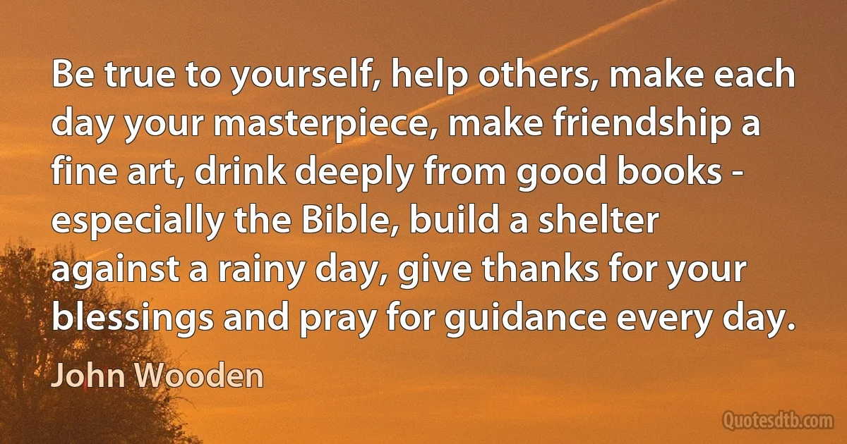 Be true to yourself, help others, make each day your masterpiece, make friendship a fine art, drink deeply from good books - especially the Bible, build a shelter against a rainy day, give thanks for your blessings and pray for guidance every day. (John Wooden)