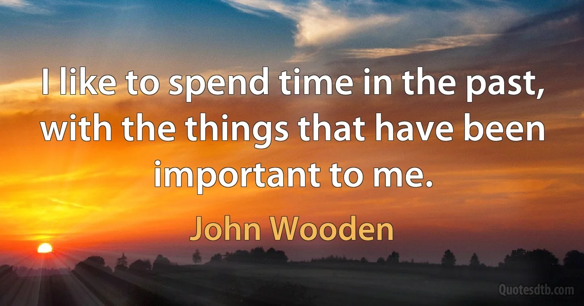 I like to spend time in the past, with the things that have been important to me. (John Wooden)