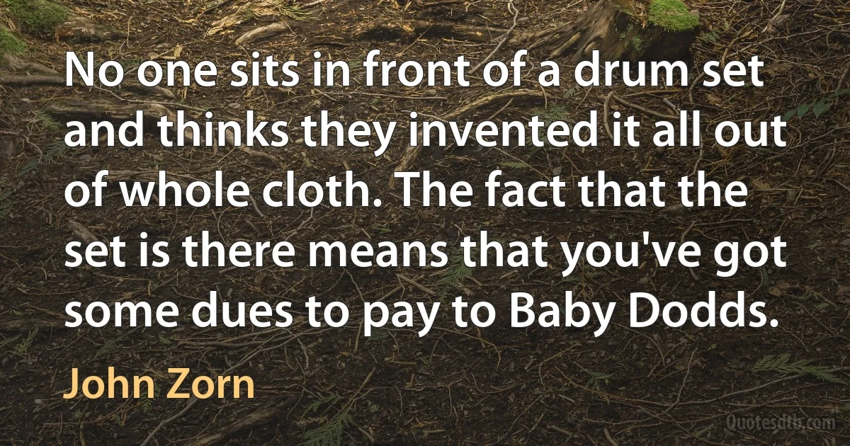 No one sits in front of a drum set and thinks they invented it all out of whole cloth. The fact that the set is there means that you've got some dues to pay to Baby Dodds. (John Zorn)