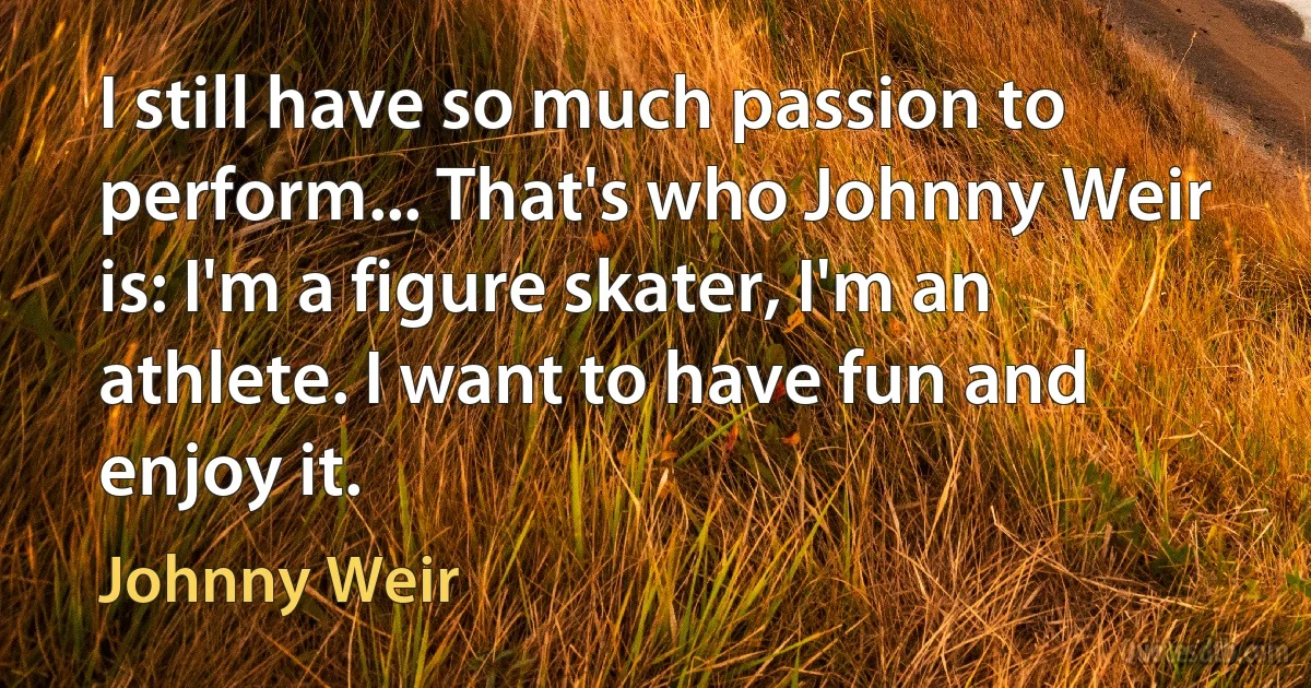 I still have so much passion to perform... That's who Johnny Weir is: I'm a figure skater, I'm an athlete. I want to have fun and enjoy it. (Johnny Weir)