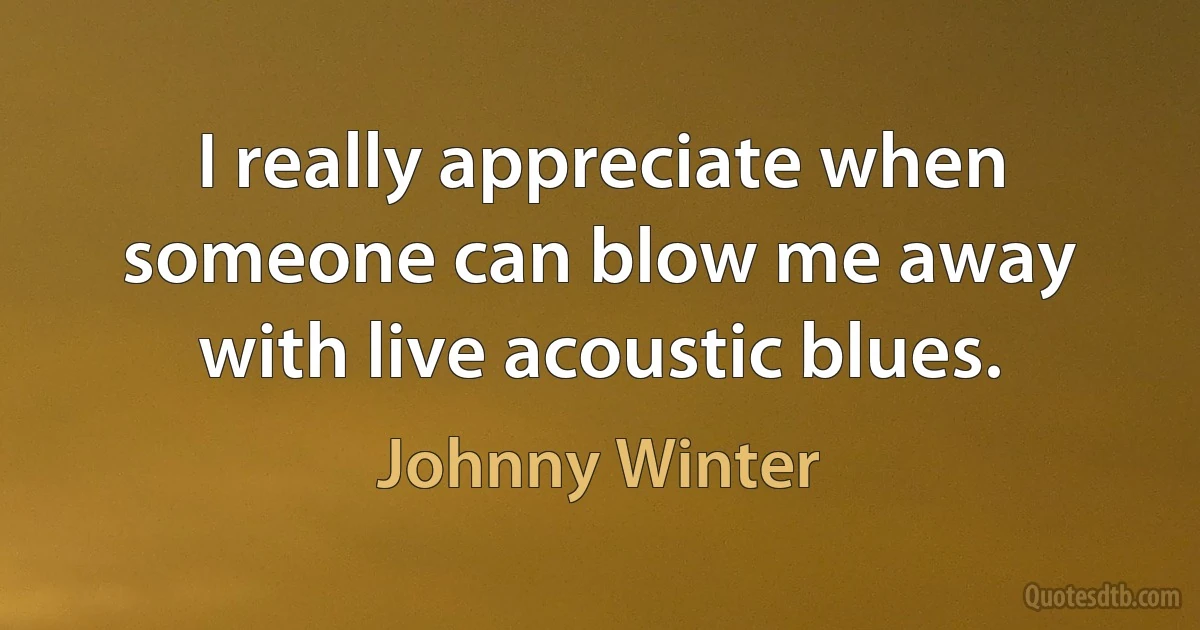 I really appreciate when someone can blow me away with live acoustic blues. (Johnny Winter)