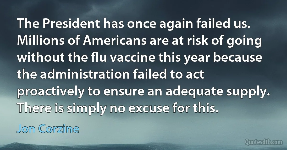 The President has once again failed us. Millions of Americans are at risk of going without the flu vaccine this year because the administration failed to act proactively to ensure an adequate supply. There is simply no excuse for this. (Jon Corzine)