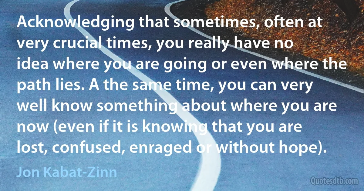 Acknowledging that sometimes, often at very crucial times, you really have no idea where you are going or even where the path lies. A the same time, you can very well know something about where you are now (even if it is knowing that you are lost, confused, enraged or without hope). (Jon Kabat-Zinn)