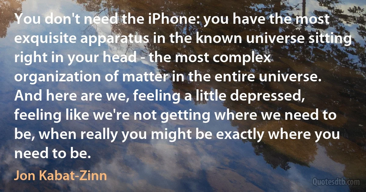 You don't need the iPhone: you have the most exquisite apparatus in the known universe sitting right in your head - the most complex organization of matter in the entire universe. And here are we, feeling a little depressed, feeling like we're not getting where we need to be, when really you might be exactly where you need to be. (Jon Kabat-Zinn)