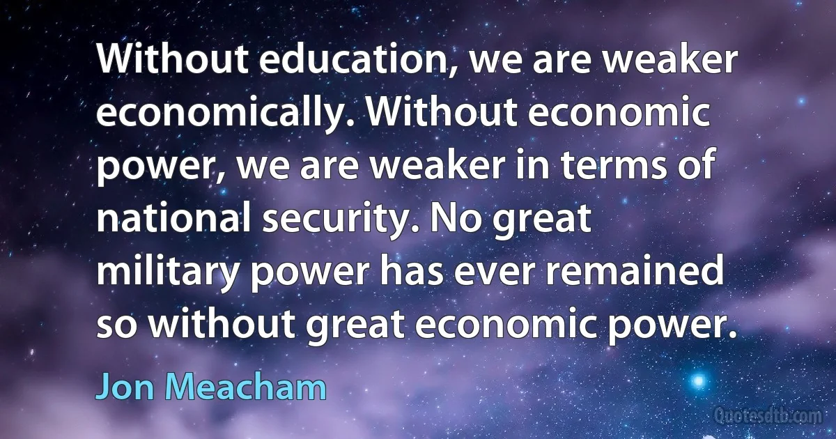 Without education, we are weaker economically. Without economic power, we are weaker in terms of national security. No great military power has ever remained so without great economic power. (Jon Meacham)