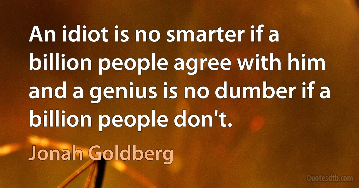 An idiot is no smarter if a billion people agree with him and a genius is no dumber if a billion people don't. (Jonah Goldberg)