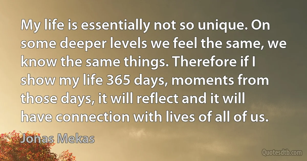 My life is essentially not so unique. On some deeper levels we feel the same, we know the same things. Therefore if I show my life 365 days, moments from those days, it will reflect and it will have connection with lives of all of us. (Jonas Mekas)