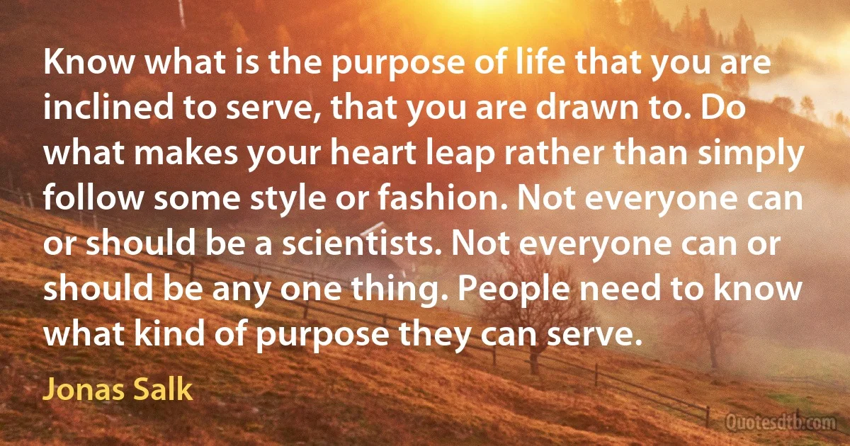 Know what is the purpose of life that you are inclined to serve, that you are drawn to. Do what makes your heart leap rather than simply follow some style or fashion. Not everyone can or should be a scientists. Not everyone can or should be any one thing. People need to know what kind of purpose they can serve. (Jonas Salk)