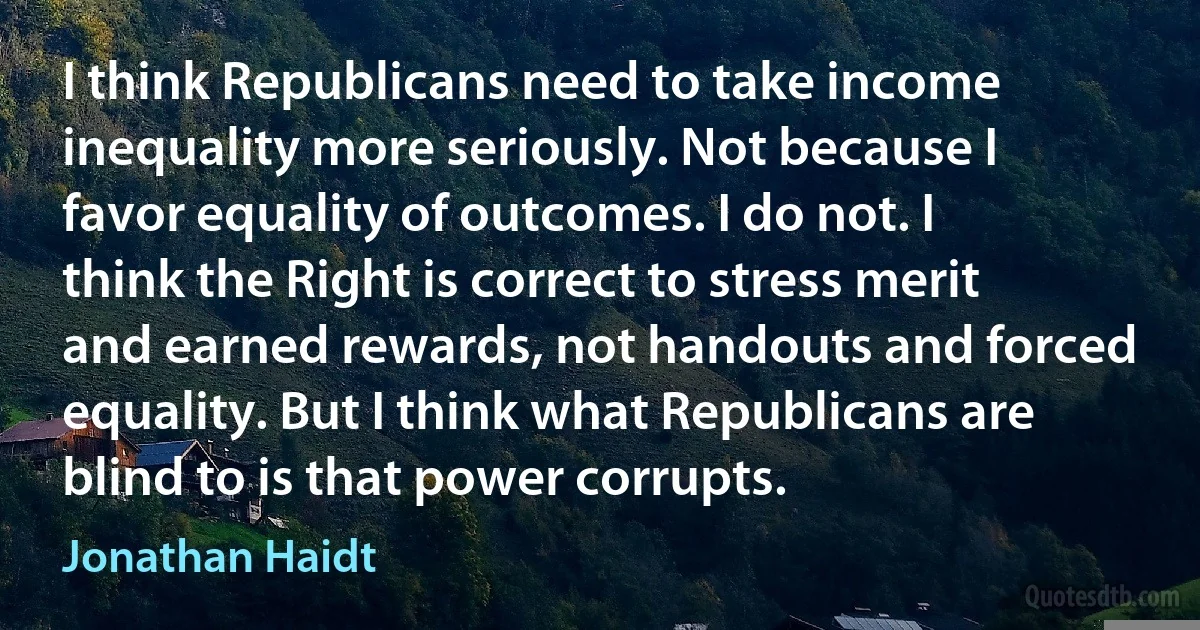 I think Republicans need to take income inequality more seriously. Not because I favor equality of outcomes. I do not. I think the Right is correct to stress merit and earned rewards, not handouts and forced equality. But I think what Republicans are blind to is that power corrupts. (Jonathan Haidt)