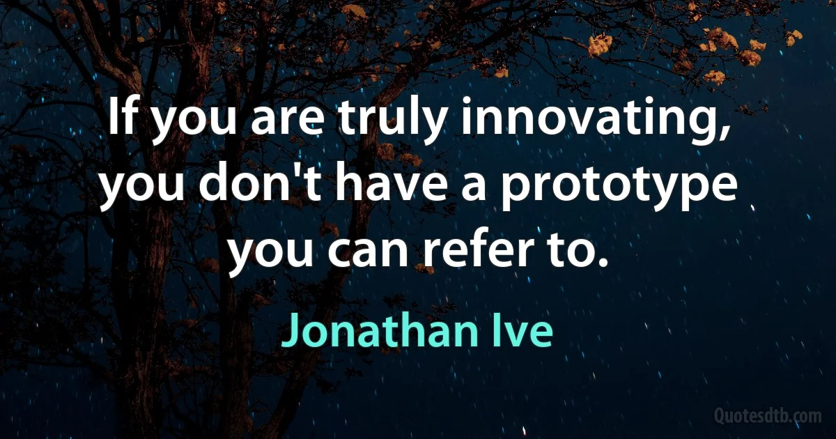 If you are truly innovating, you don't have a prototype you can refer to. (Jonathan Ive)