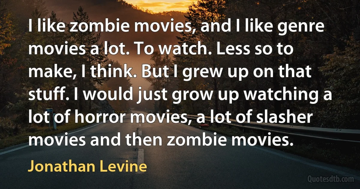 I like zombie movies, and I like genre movies a lot. To watch. Less so to make, I think. But I grew up on that stuff. I would just grow up watching a lot of horror movies, a lot of slasher movies and then zombie movies. (Jonathan Levine)