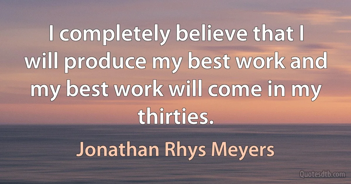 I completely believe that I will produce my best work and my best work will come in my thirties. (Jonathan Rhys Meyers)