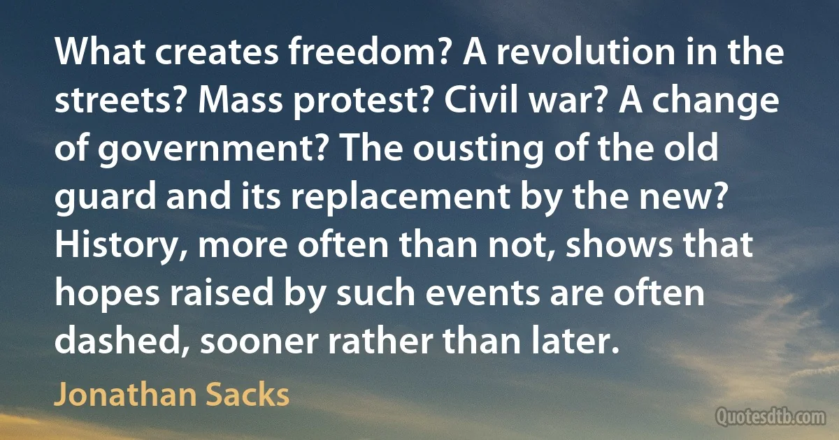 What creates freedom? A revolution in the streets? Mass protest? Civil war? A change of government? The ousting of the old guard and its replacement by the new? History, more often than not, shows that hopes raised by such events are often dashed, sooner rather than later. (Jonathan Sacks)