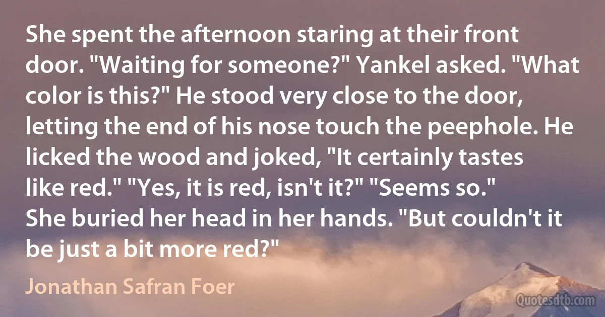 She spent the afternoon staring at their front door. "Waiting for someone?" Yankel asked. "What color is this?" He stood very close to the door, letting the end of his nose touch the peephole. He licked the wood and joked, "It certainly tastes like red." "Yes, it is red, isn't it?" "Seems so." She buried her head in her hands. "But couldn't it be just a bit more red?" (Jonathan Safran Foer)