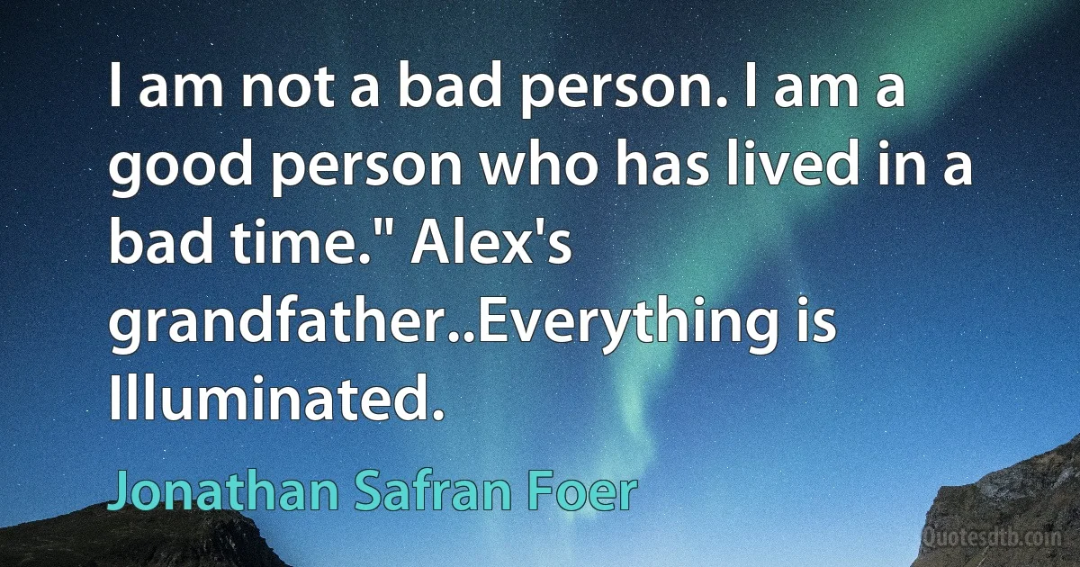 I am not a bad person. I am a good person who has lived in a bad time." Alex's grandfather..Everything is Illuminated. (Jonathan Safran Foer)