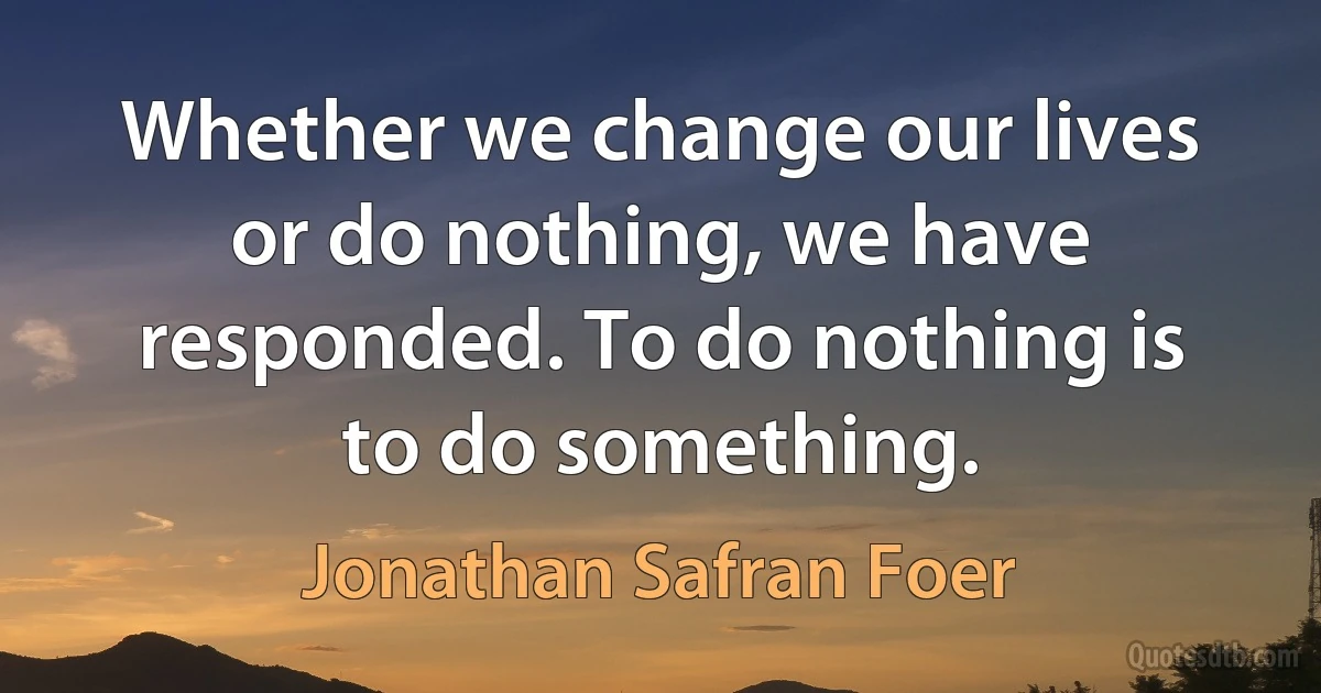 Whether we change our lives or do nothing, we have responded. To do nothing is to do something. (Jonathan Safran Foer)