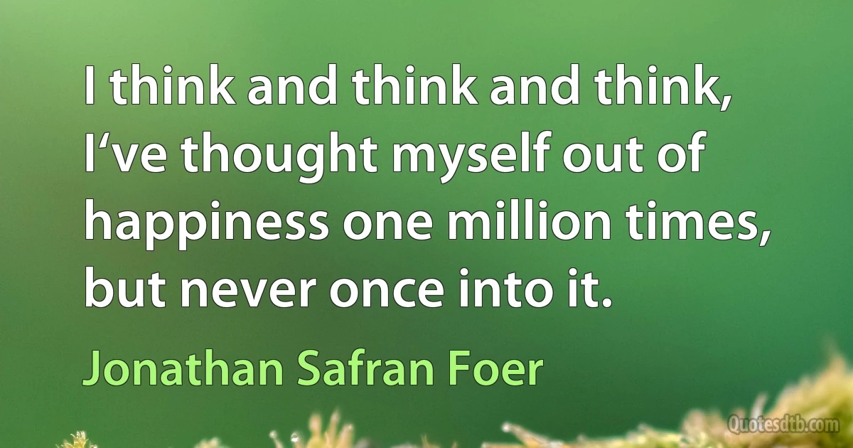 I think and think and think, I‘ve thought myself out of happiness one million times, but never once into it. (Jonathan Safran Foer)