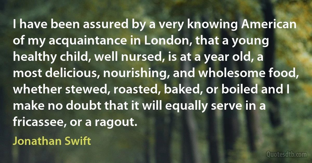 I have been assured by a very knowing American of my acquaintance in London, that a young healthy child, well nursed, is at a year old, a most delicious, nourishing, and wholesome food, whether stewed, roasted, baked, or boiled and I make no doubt that it will equally serve in a fricassee, or a ragout. (Jonathan Swift)