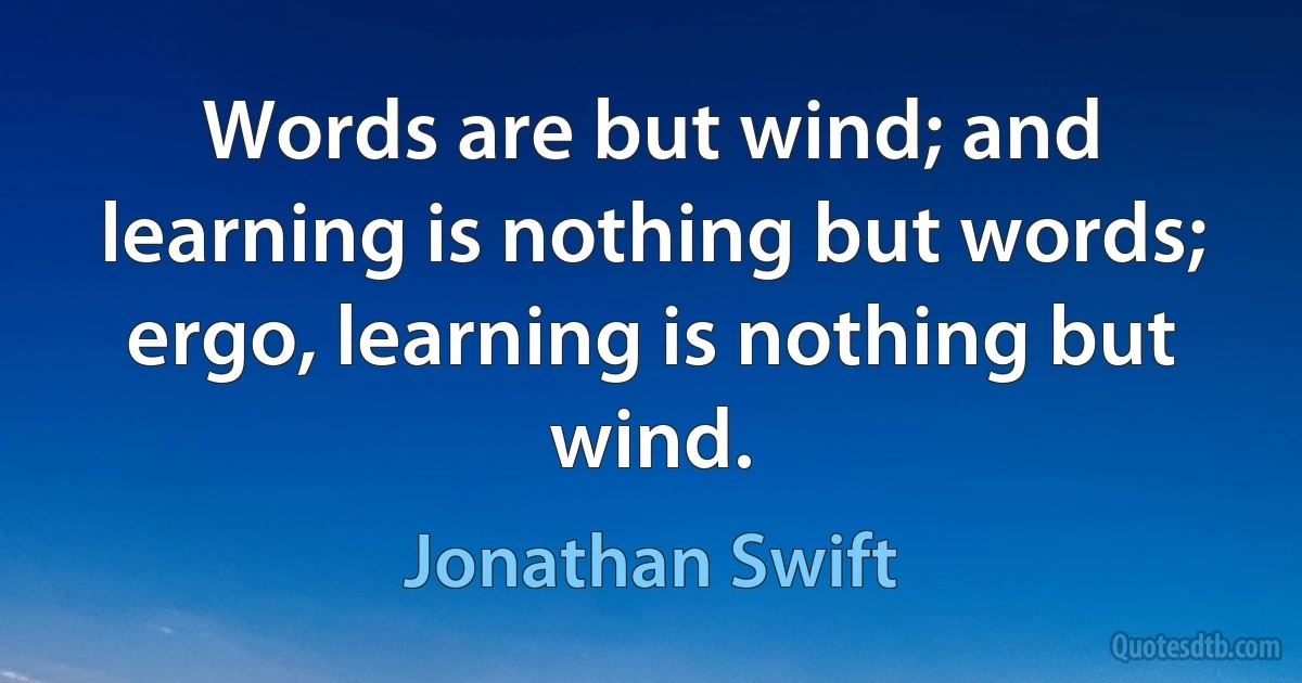 Words are but wind; and learning is nothing but words; ergo, learning is nothing but wind. (Jonathan Swift)