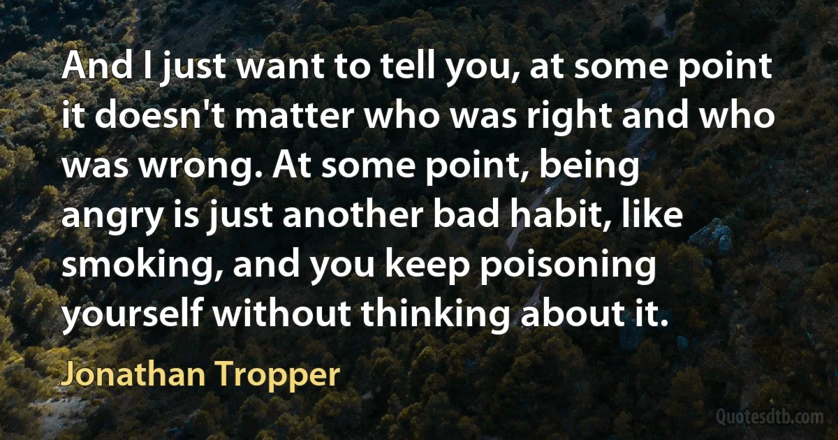 And I just want to tell you, at some point it doesn't matter who was right and who was wrong. At some point, being
angry is just another bad habit, like smoking, and you keep poisoning
yourself without thinking about it. (Jonathan Tropper)