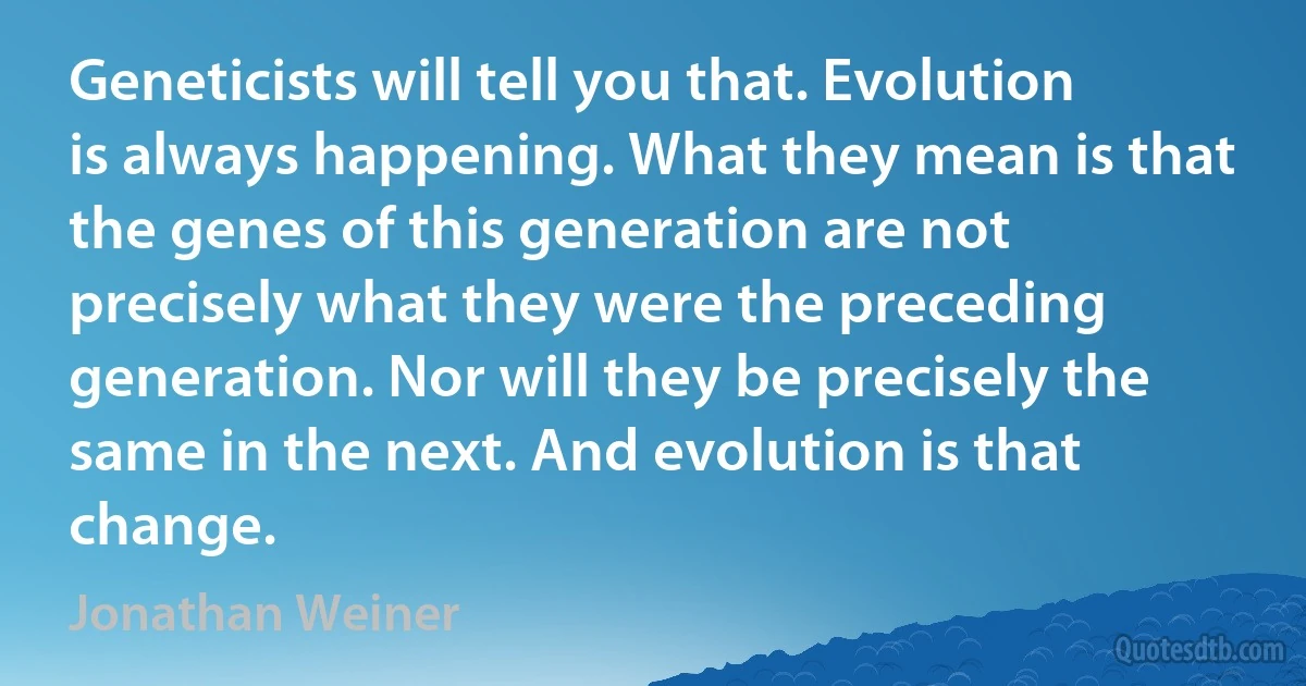 Geneticists will tell you that. Evolution is always happening. What they mean is that the genes of this generation are not precisely what they were the preceding generation. Nor will they be precisely the same in the next. And evolution is that change. (Jonathan Weiner)