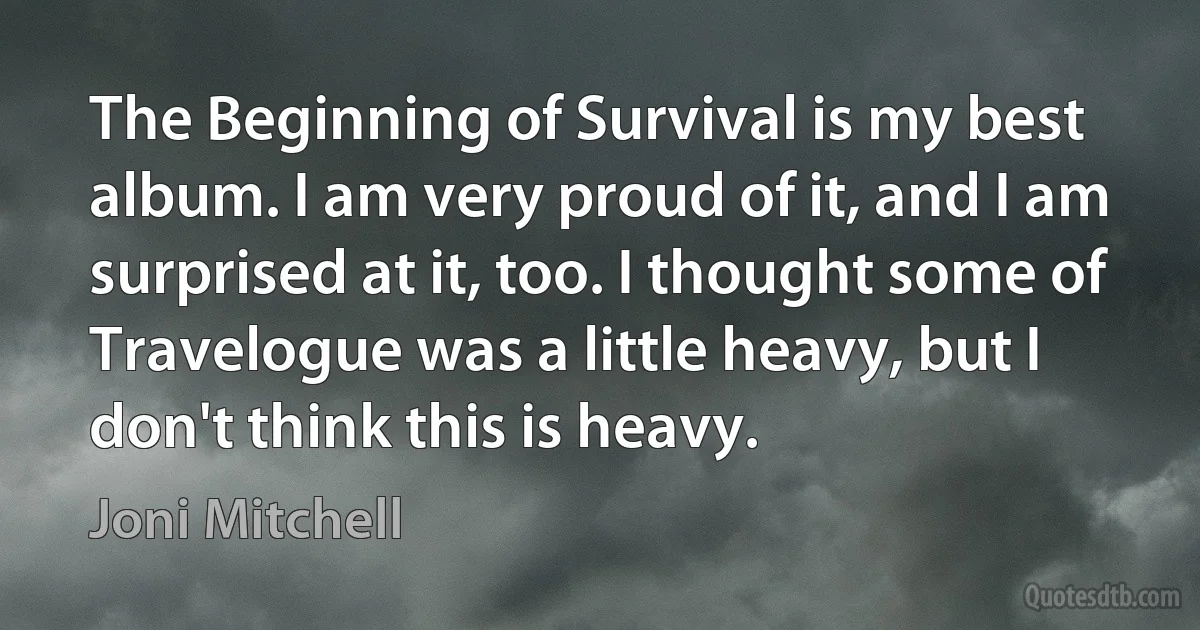 The Beginning of Survival is my best album. I am very proud of it, and I am surprised at it, too. I thought some of Travelogue was a little heavy, but I don't think this is heavy. (Joni Mitchell)