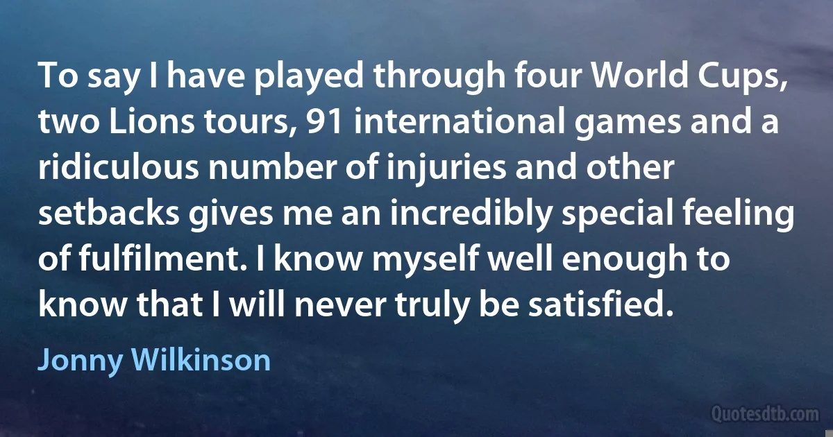 To say I have played through four World Cups, two Lions tours, 91 international games and a ridiculous number of injuries and other setbacks gives me an incredibly special feeling of fulfilment. I know myself well enough to know that I will never truly be satisfied. (Jonny Wilkinson)