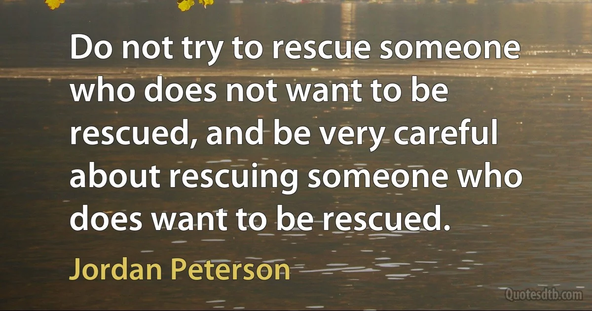 Do not try to rescue someone who does not want to be rescued, and be very careful about rescuing someone who does want to be rescued. (Jordan Peterson)