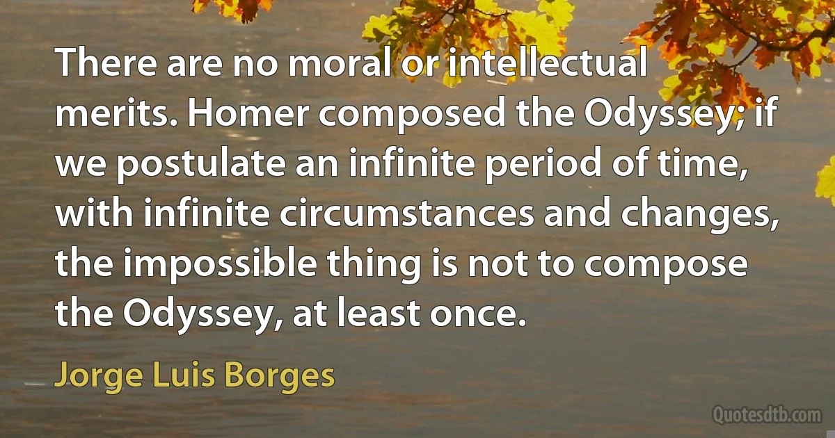 There are no moral or intellectual merits. Homer composed the Odyssey; if we postulate an infinite period of time, with infinite circumstances and changes, the impossible thing is not to compose the Odyssey, at least once. (Jorge Luis Borges)