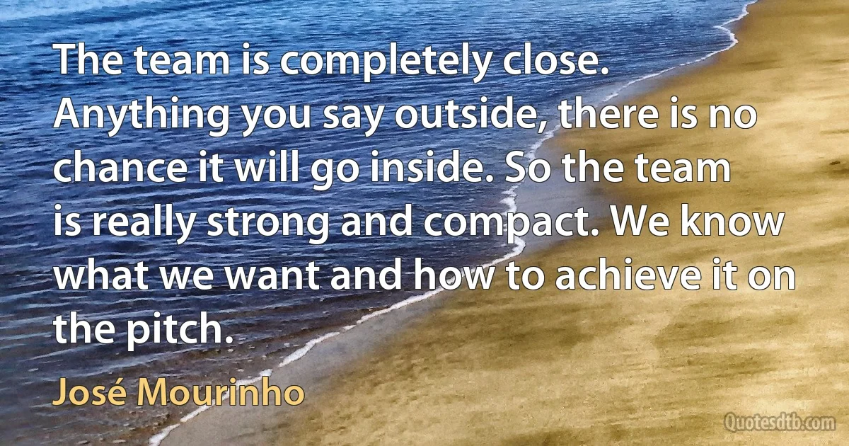 The team is completely close. Anything you say outside, there is no chance it will go inside. So the team is really strong and compact. We know what we want and how to achieve it on the pitch. (José Mourinho)