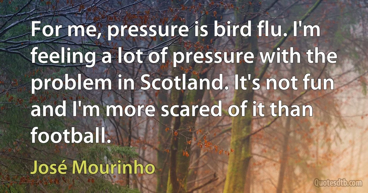 For me, pressure is bird flu. I'm feeling a lot of pressure with the problem in Scotland. It's not fun and I'm more scared of it than football. (José Mourinho)