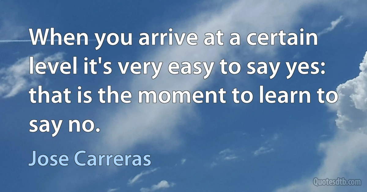 When you arrive at a certain level it's very easy to say yes: that is the moment to learn to say no. (Jose Carreras)