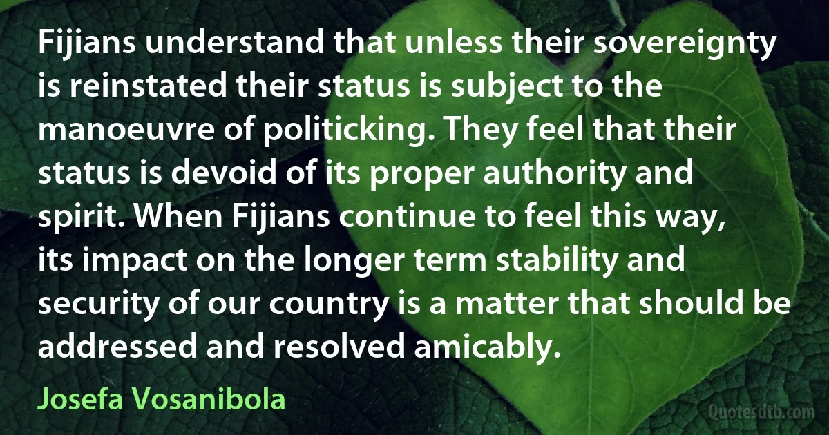 Fijians understand that unless their sovereignty is reinstated their status is subject to the manoeuvre of politicking. They feel that their status is devoid of its proper authority and spirit. When Fijians continue to feel this way, its impact on the longer term stability and security of our country is a matter that should be addressed and resolved amicably. (Josefa Vosanibola)