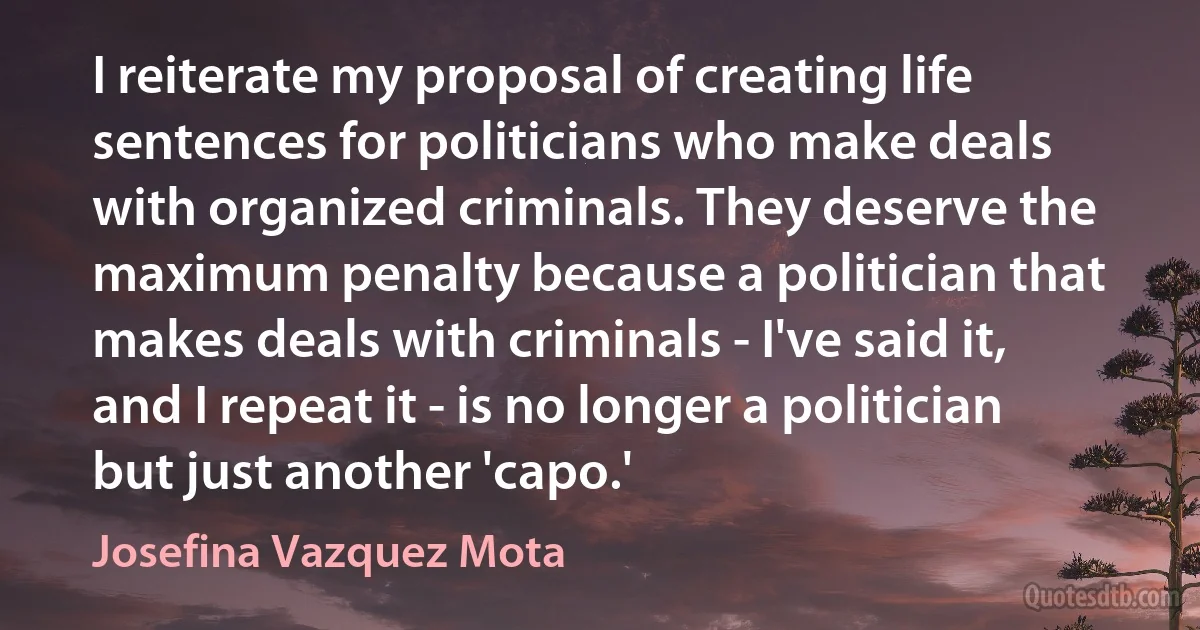 I reiterate my proposal of creating life sentences for politicians who make deals with organized criminals. They deserve the maximum penalty because a politician that makes deals with criminals - I've said it, and I repeat it - is no longer a politician but just another 'capo.' (Josefina Vazquez Mota)